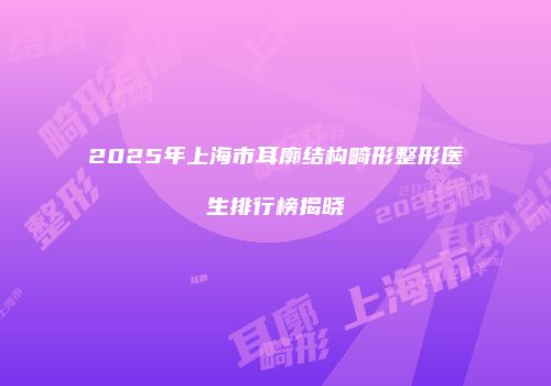 2025年上海市耳廓结构畸形整形医生排行榜揭晓