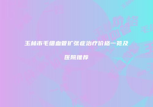 玉林市毛细血管扩张症治疗价格一览及医院推荐