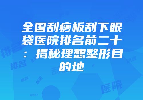 全国刮痧板刮下眼袋医院排名前二十：揭秘理想整形目的地