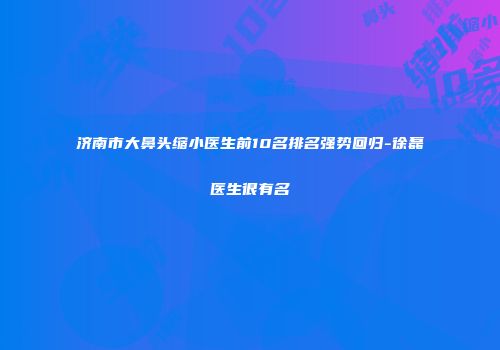 济南市大鼻头缩小医生前10名排名强势回归-徐磊医生很有名