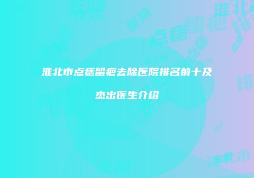 淮北市点痣留疤去除医院排名前十及杰出医生介绍