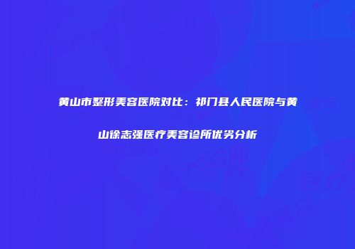 黄山市整形美容医院对比：祁门县人民医院与黄山徐志强医疗美容诊所优劣分析