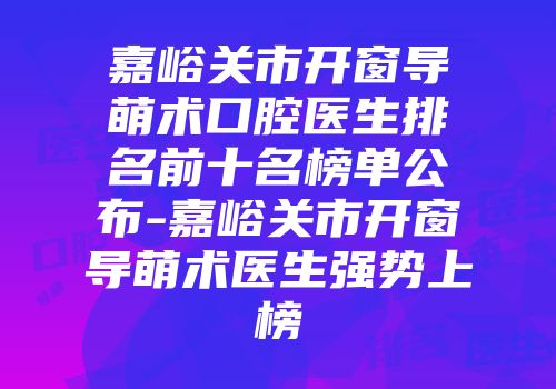 嘉峪关市开窗导萌术口腔医生排名前十名榜单公布-嘉峪关市开窗导萌术医生强势上榜