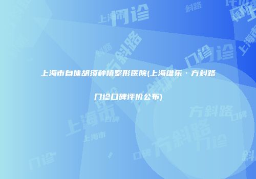 上海市自体胡须种植整形医院(上海维乐·方斜路门诊口碑评价公布)