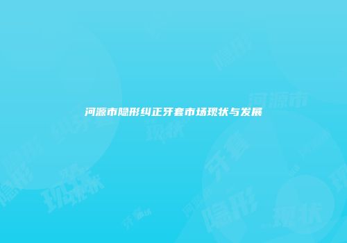 河源市隐形纠正牙套市场现状与发展