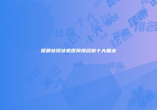 昆明祛斑祛痘医院排名前十大盘点