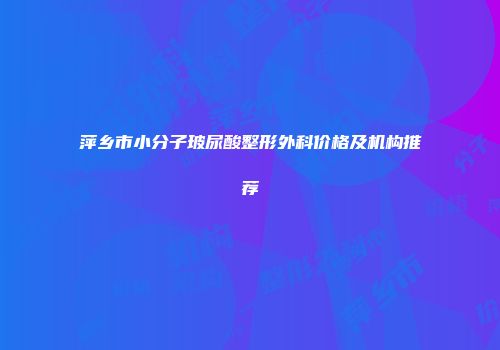 萍乡市小分子玻尿酸整形外科价格及机构推荐