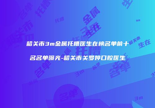 韶关市3m金属托槽医生在榜名单前十名名单曝光-韶关市关罗婷口腔医生