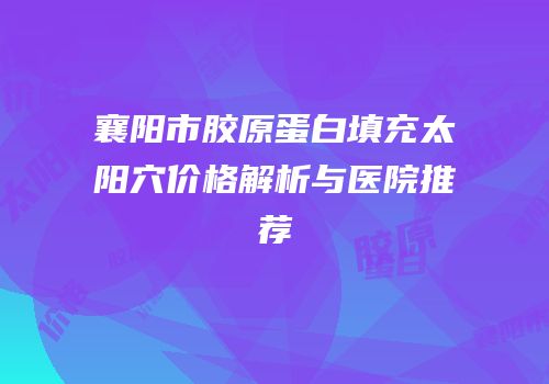 襄阳市胶原蛋白填充太阳穴价格解析与医院推荐