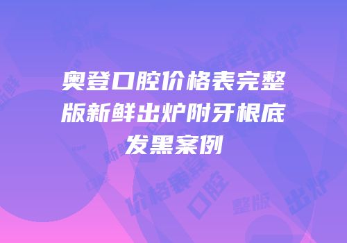 奥登口腔价格表完整版新鲜出炉附牙根底发黑案例