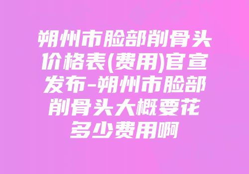 朔州市脸部削骨头价格表(费用)官宣发布-朔州市脸部削骨头大概要花多少费用啊