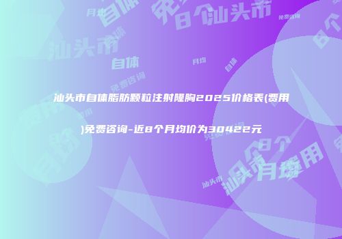 汕头市自体脂肪颗粒注射隆胸2025价格表(费用)免费咨询-近8个月均价为30422元