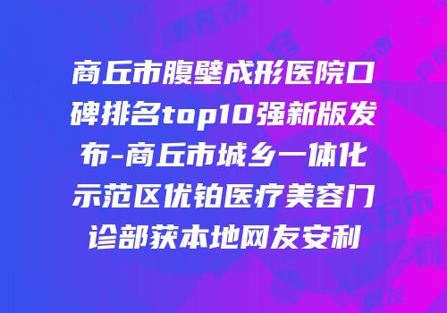 商丘市腹壁成形医院口碑排名top10强新版发布-商丘市城乡一体化示范区优铂医疗美容门诊部获本地网友安利