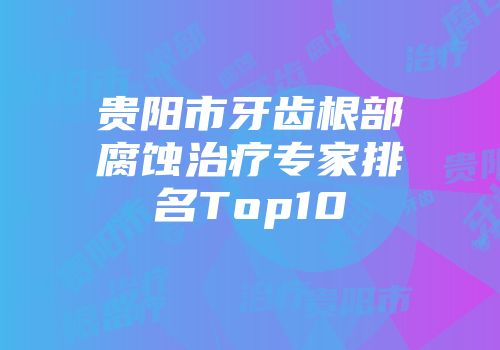 贵阳市牙齿根部腐蚀治疗专家排名Top10