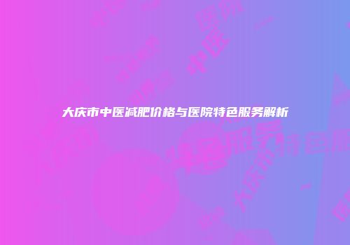 大庆市中医减肥价格与医院特色服务解析