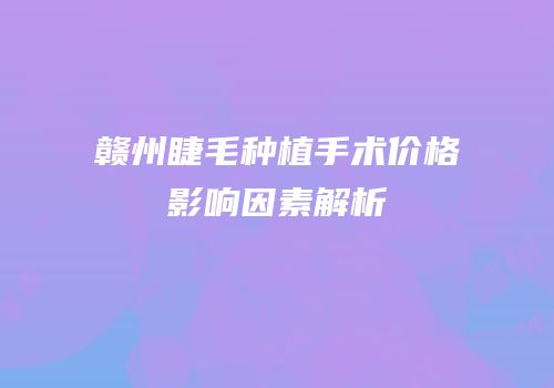 赣州睫毛种植手术价格影响因素解析