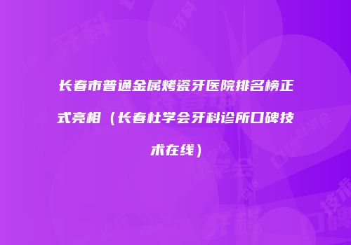 长春市普通金属烤瓷牙医院排名榜正式亮相（长春杜学会牙科诊所口碑技术在线）