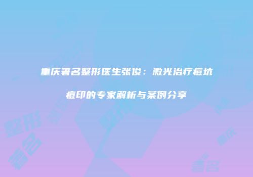 重庆著名整形医生张俊：激光治疗痘坑痘印的专家解析与案例分享
