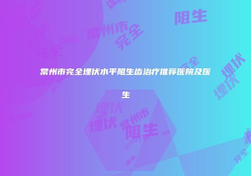 常州市完全埋伏水平阻生齿治疗推荐医院及医生