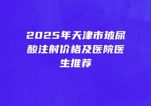 2025年天津市玻尿酸注射价格及医院医生推荐