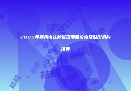2025年扬州市祛除雀斑项目价格及整形机构推荐