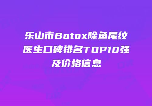 乐山市Botox除鱼尾纹医生口碑排名TOP10强及价格信息