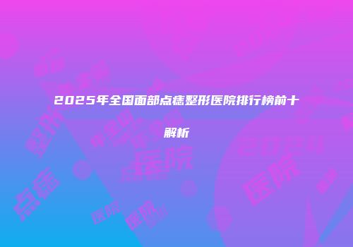 2025年全国面部点痣整形医院排行榜前十解析