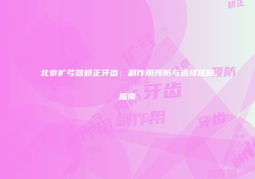北京扩弓器矫正牙齿：副作用预防与选择医院指南