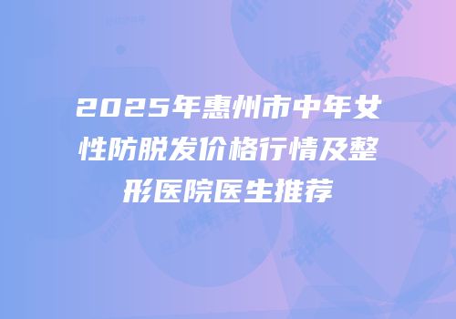 2025年惠州市中年女性防脱发价格行情及整形医院医生推荐