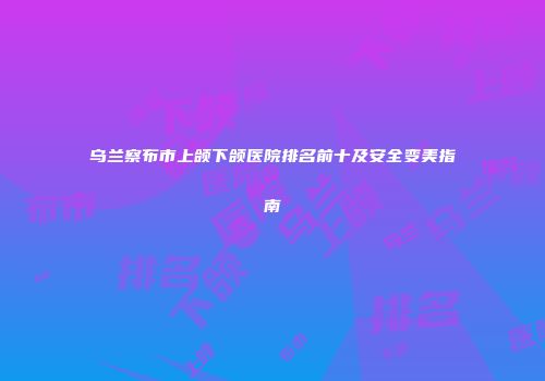 乌兰察布市上颌下颌医院排名前十及安全变美指南