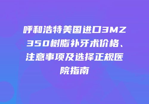 呼和浩特美国进口3MZ350树脂补牙术价格、注意事项及选择正规医院指南