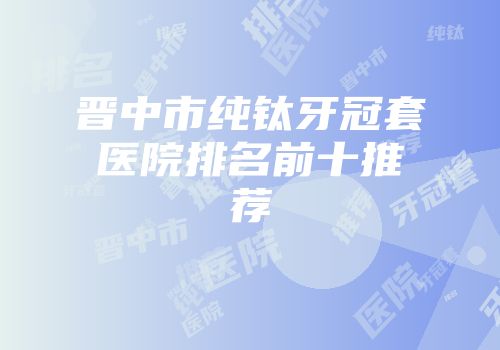 晋中市纯钛牙冠套医院排名前十推荐