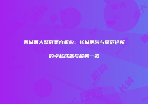 晋城两大整形美容机构：长城医院与星范诊所的卓越成就与服务一览