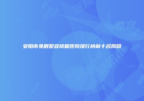 安阳市兔唇整容修复医院排行榜前十名揭晓