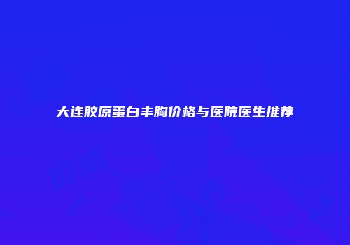 大连胶原蛋白丰胸价格与医院医生推荐
