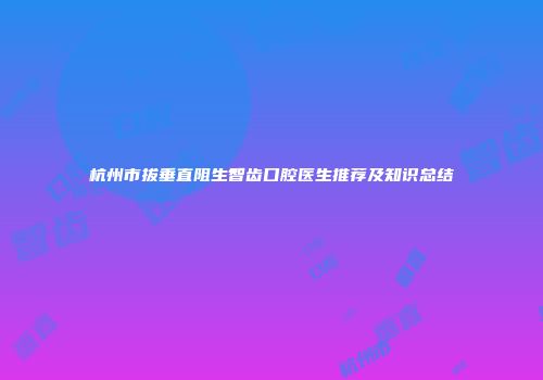 杭州市拔垂直阻生智齿口腔医生推荐及知识总结