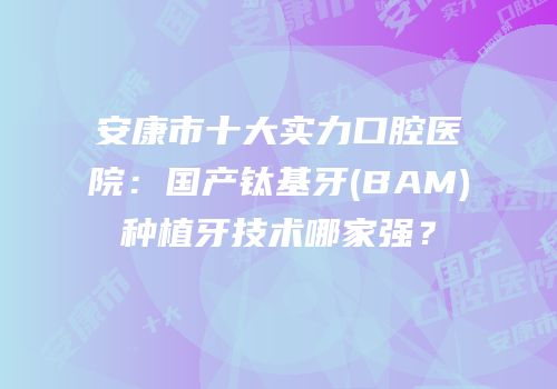 安康市十大实力口腔医院：国产钛基牙(BAM)种植牙技术哪家强？