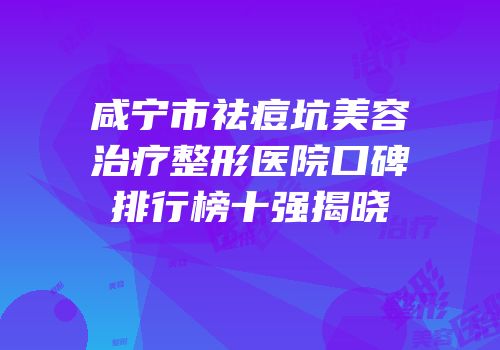 咸宁市祛痘坑美容治疗整形医院口碑排行榜十强揭晓