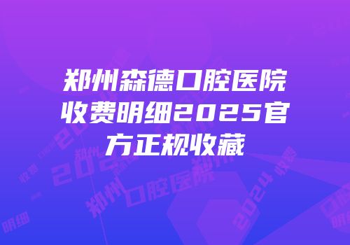 郑州森德口腔医院收费明细2025官方正规收藏