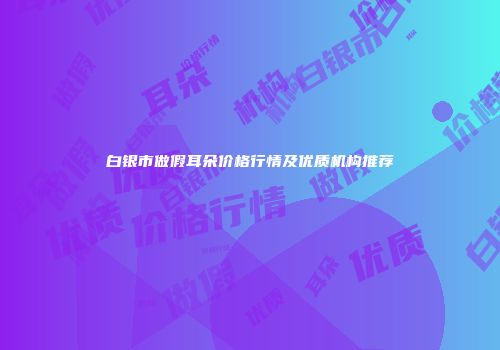 白银市做假耳朵价格行情及优质机构推荐
