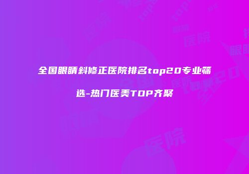 全国眼睛斜修正医院排名top20专业筛选-热门医美TOP齐聚