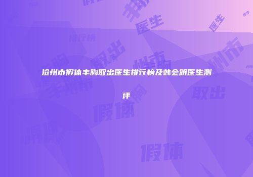沧州市假体丰胸取出医生排行榜及韩会明医生测评