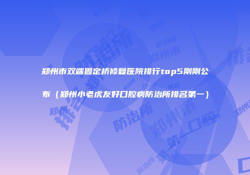 郑州市双端固定桥修复医院排行top5刚刚公布（郑州小老虎友好口腔病防治所排名第一）