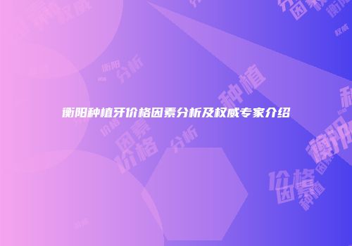 衡阳种植牙价格因素分析及权威专家介绍