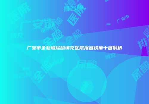 广安市全脸玻尿酸填充医院排名榜前十名解析