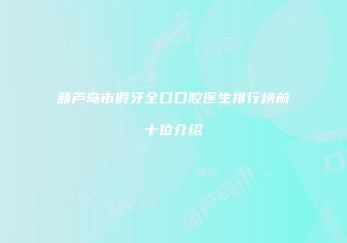 葫芦岛市假牙全口口腔医生排行榜前十位介绍