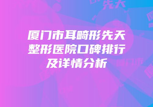 厦门市耳畸形先天整形医院口碑排行及详情分析