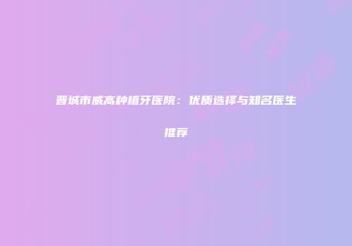 晋城市威高种植牙医院：优质选择与知名医生推荐