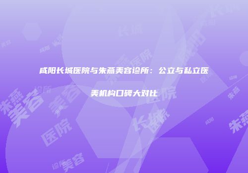咸阳长城医院与朱燕美容诊所：公立与私立医美机构口碑大对比