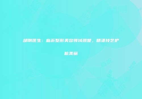 胡刚医生：临沂整形美容领域翘楚，精湛技艺护航美丽